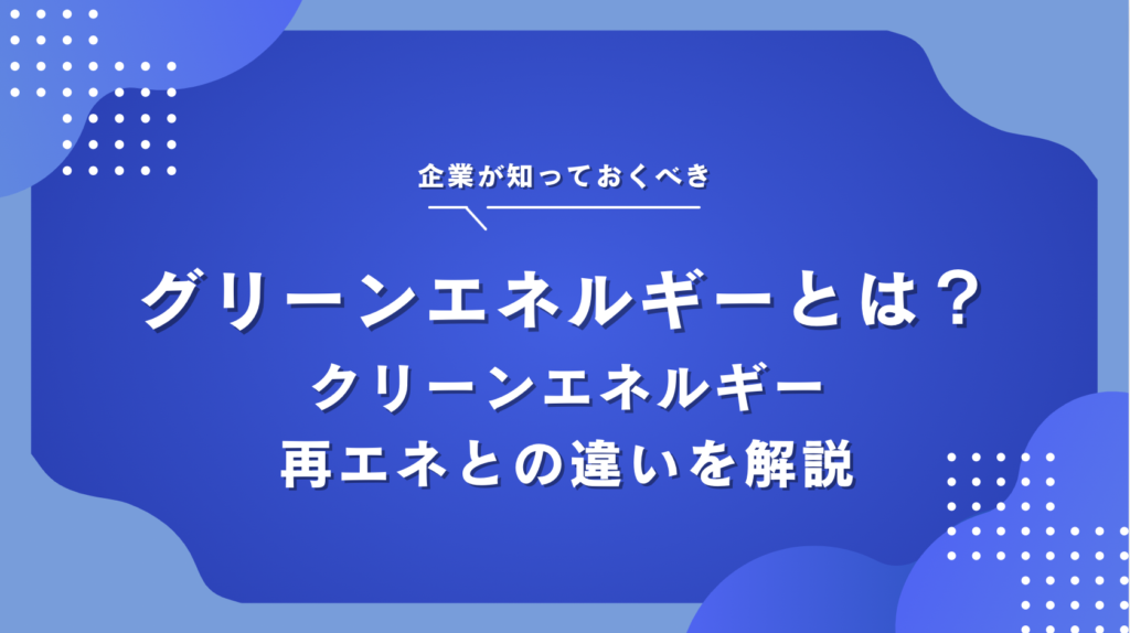 グリーンエネルギーとは？種類とクリーンエネルギー・再生可能エネルギーとの違いを解説