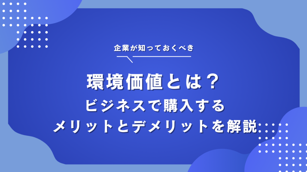 環境価値とは？ビジネスで購入・活用するメリットとデメリット