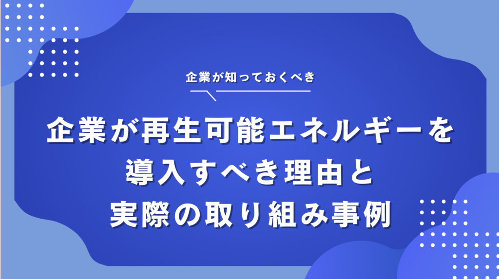 企業が再生可能エネルギーの導入を進めるべき理由と実際の企業の取り組み事例を紹介