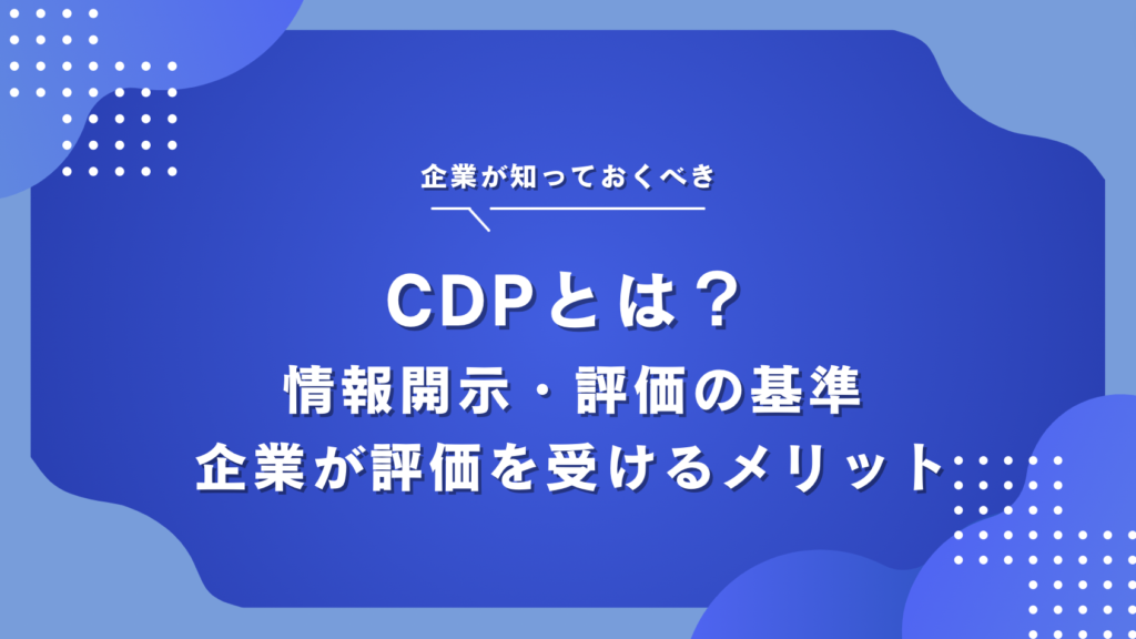 環境非営利団体『CDP』とは？情報開示・評価基準・企業が評価を受けるメリットと取り組み事例を解説