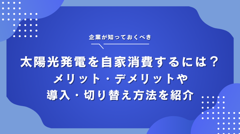 太陽光発電を自家消費するには？メリット・デメリットや導入・切り替え方法を紹介
